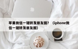 苹果微信一键转发朋友圈？（iphone微信一键转发朋友圈）