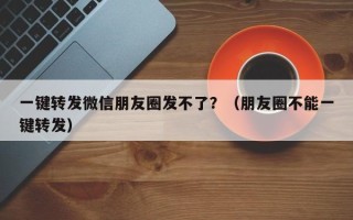 一键转发微信朋友圈发不了？（朋友圈不能一键转发）