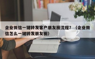 企业微信一键转发客户朋友圈流程？（企业微信怎么一键转发朋友圈）