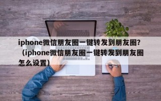 iphone微信朋友圈一键转发到朋友圈？（iphone微信朋友圈一键转发到朋友圈怎么设置）