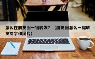 怎么在朋友圈一键转发？（朋友圈怎么一键转发文字和图片）