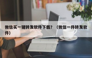 微信买一键转发软件下载？（微信一件转发软件）