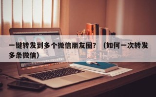 一键转发到多个微信朋友圈？（如何一次转发多条微信）