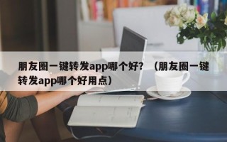 朋友圈一键转发app哪个好？（朋友圈一键转发app哪个好用点）