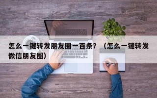 怎么一键转发朋友圈一百条？（怎么一键转发微信朋友圈）