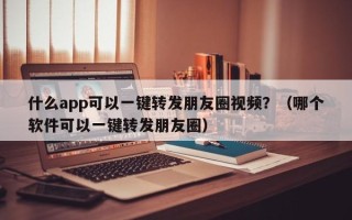 什么app可以一键转发朋友圈视频？（哪个软件可以一键转发朋友圈）