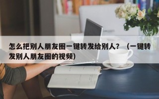 怎么把别人朋友圈一键转发给别人？（一键转发别人朋友圈的视频）