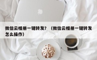 微信云相册一键转发？（微信云相册一键转发怎么操作）