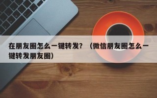 在朋友圈怎么一键转发？（微信朋友圈怎么一键转发朋友圈）