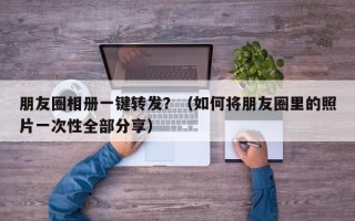 朋友圈相册一键转发？（如何将朋友圈里的照片一次性全部分享）