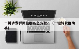 一键转发群微信群名怎么取？（一键转发群助手）