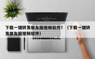 下载一键转发朋友圈视频软件？（下载一键转发朋友圈视频软件）