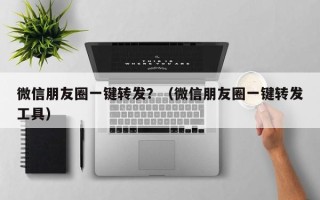 微信朋友圈一键转发？（微信朋友圈一键转发工具）