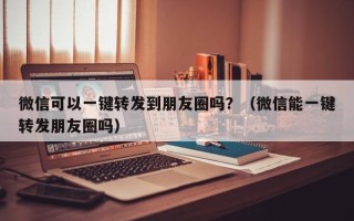 微信可以一键转发到朋友圈吗？（微信能一键转发朋友圈吗）