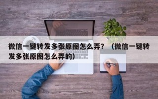 微信一键转发多张原图怎么弄？（微信一键转发多张原图怎么弄的）