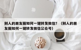 别人的朋友圈如何一键转发微信？（别人的朋友圈如何一键转发微信公众号）