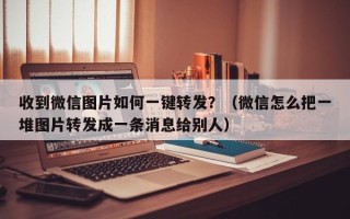 收到微信图片如何一键转发？（微信怎么把一堆图片转发成一条消息给别人）