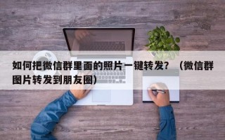 如何把微信群里面的照片一键转发？（微信群图片转发到朋友圈）