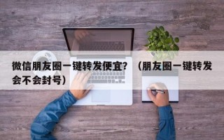 微信朋友圈一键转发便宜？（朋友圈一键转发会不会封号）