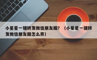 小星星一键转发微信朋友圈？（小星星一键转发微信朋友圈怎么弄）