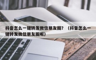 抖音怎么一键转发微信朋友圈？（抖音怎么一键转发微信朋友圈呢）