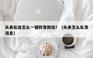 头条私信怎么一键转发微信？（头条怎么私发消息）