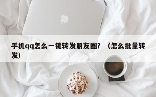 手机qq怎么一键转发朋友圈？（怎么批量转发）