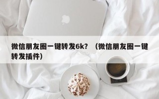 微信朋友圈一键转发6k？（微信朋友圈一键转发插件）