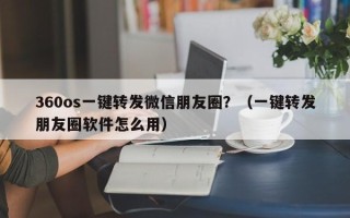 360os一键转发微信朋友圈？（一键转发朋友圈软件怎么用）