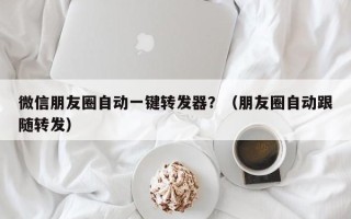 微信朋友圈自动一键转发器？（朋友圈自动跟随转发）