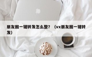 朋友圈一键转发怎么整？（vx朋友圈一键转发）