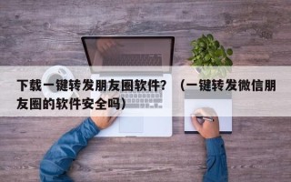 下载一键转发朋友圈软件？（一键转发微信朋友圈的软件安全吗）