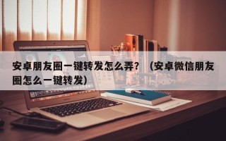 安卓朋友圈一键转发怎么弄？（安卓微信朋友圈怎么一键转发）