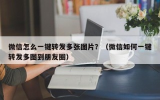 微信怎么一键转发多张图片？（微信如何一键转发多图到朋友圈）