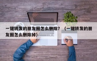 一键转发的朋友圈怎么删除？（一键转发的朋友圈怎么删除掉）