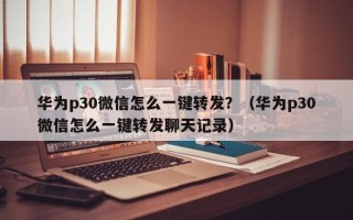 华为p30微信怎么一键转发？（华为p30微信怎么一键转发聊天记录）