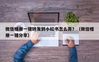 微信相册一键转发到小红书怎么弄？（微信相册一键分享）