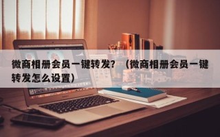 微商相册会员一键转发？（微商相册会员一键转发怎么设置）