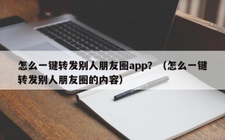 怎么一键转发别人朋友圈app？（怎么一键转发别人朋友圈的内容）