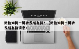 微信如何一键转发所有群？（微信如何一键转发所有群消息）