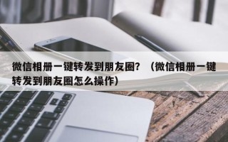 微信相册一键转发到朋友圈？（微信相册一键转发到朋友圈怎么操作）