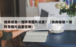 微商相册一键转发图片设置？（微商相册一键转发图片设置在哪）