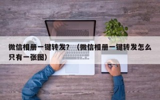 微信相册一键转发？（微信相册一键转发怎么只有一张图）