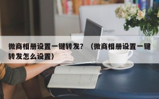 微商相册设置一键转发？（微商相册设置一键转发怎么设置）