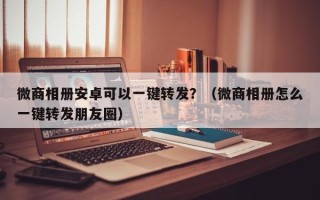 微商相册安卓可以一键转发？（微商相册怎么一键转发朋友圈）