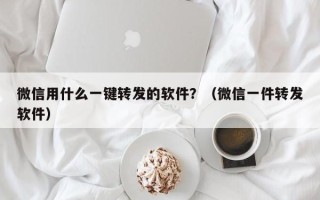 微信用什么一键转发的软件？（微信一件转发软件）