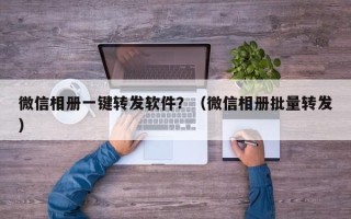 微信相册一键转发软件？（微信相册批量转发）