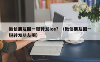 微信朋友圈一键转发ios？（微信朋友圈一键转发朋友圈）