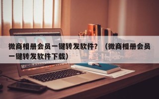 微商相册会员一键转发软件？（微商相册会员一键转发软件下载）