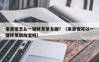 采源宝怎么一键转发朋友圈？（采源宝可以一键转发到淘宝吗）